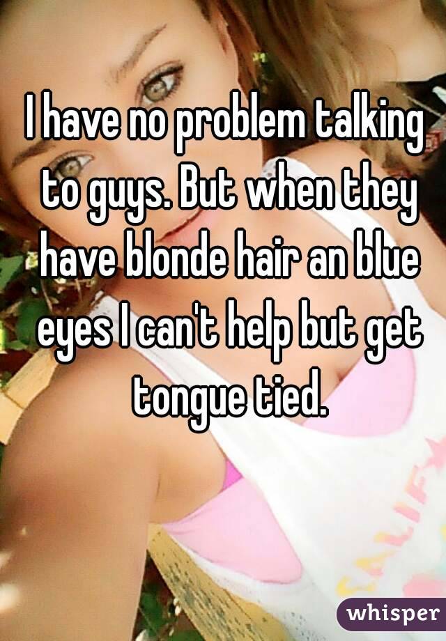 I have no problem talking to guys. But when they have blonde hair an blue eyes I can't help but get tongue tied.
