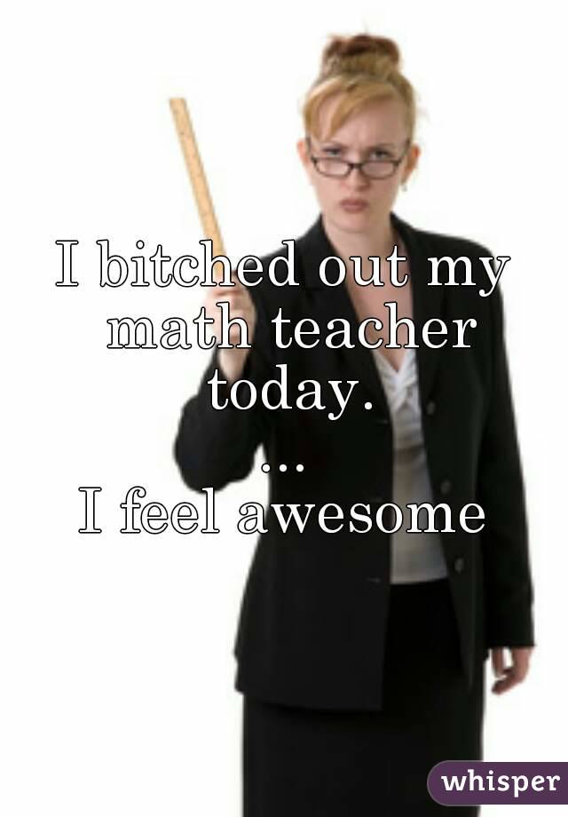 I bitched out my math teacher today.
...
I feel awesome