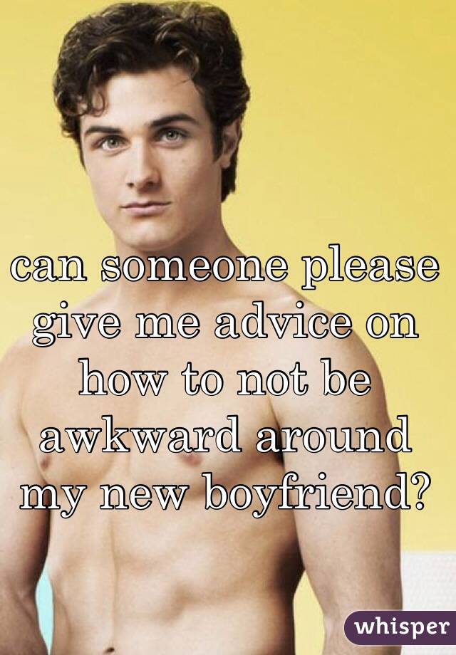 can someone please give me advice on how to not be awkward around my new boyfriend?