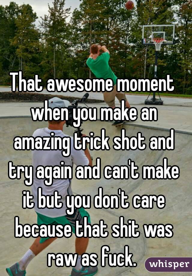 That awesome moment when you make an amazing trick shot and try again and can't make it but you don't care because that shit was raw as fuck. 