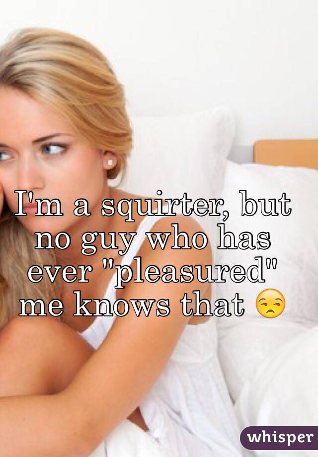 I'm a squirter, but no guy who has ever "pleasured" me knows that 😒