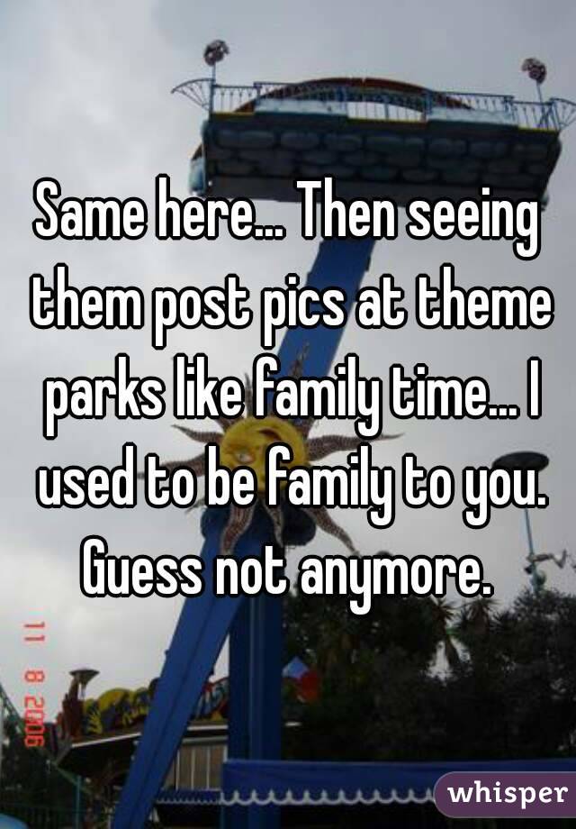Same here... Then seeing them post pics at theme parks like family time... I used to be family to you. Guess not anymore. 