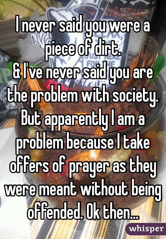 I never said you were a piece of dirt.  
& I've never said you are the problem with society. But apparently I am a problem because I take offers of prayer as they were meant without being offended. Ok then...