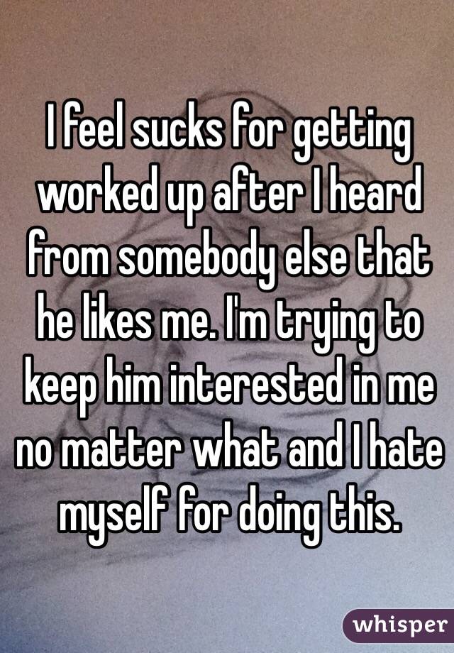 I feel sucks for getting worked up after I heard from somebody else that he likes me. I'm trying to keep him interested in me no matter what and I hate myself for doing this.