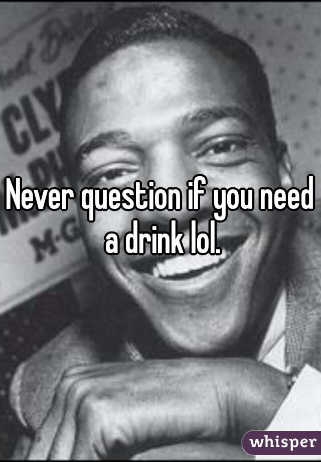 Never question if you need a drink lol.