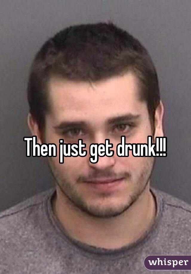 Then just get drunk!!!