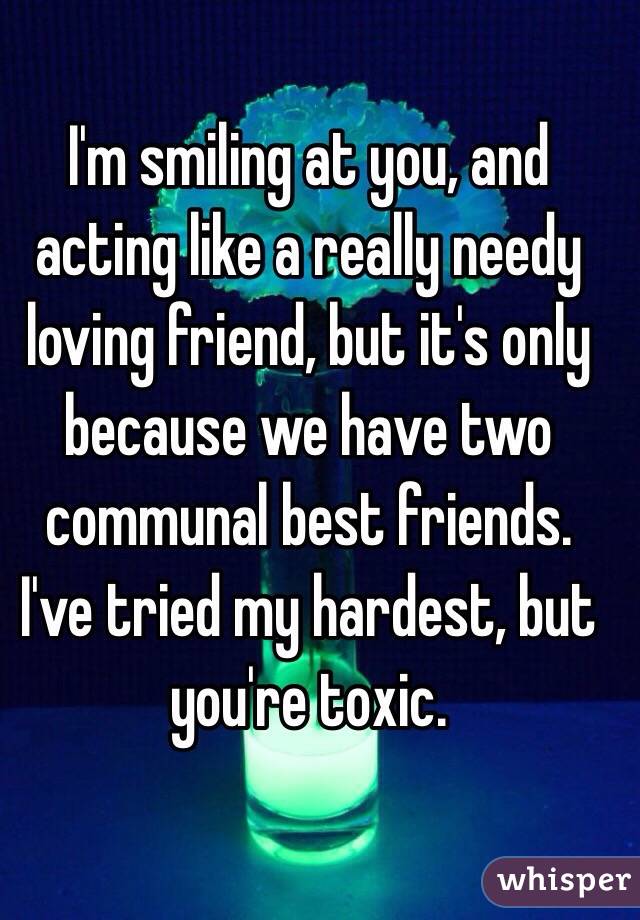 I'm smiling at you, and acting like a really needy loving friend, but it's only because we have two communal best friends. I've tried my hardest, but you're toxic.