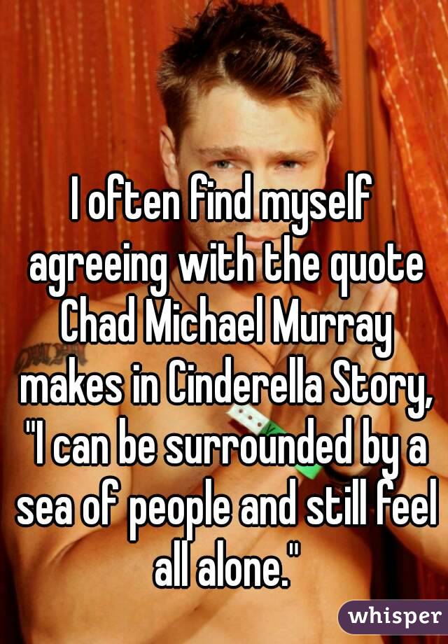 I often find myself agreeing with the quote Chad Michael Murray makes in Cinderella Story, "I can be surrounded by a sea of people and still feel all alone."