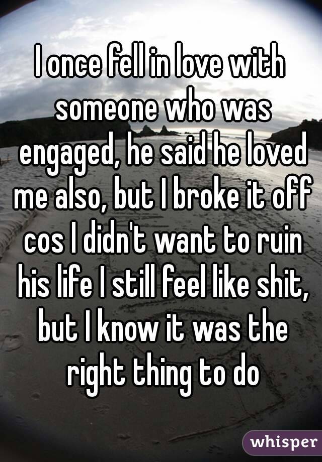 I once fell in love with someone who was engaged, he said he loved me also, but I broke it off cos I didn't want to ruin his life I still feel like shit, but I know it was the right thing to do