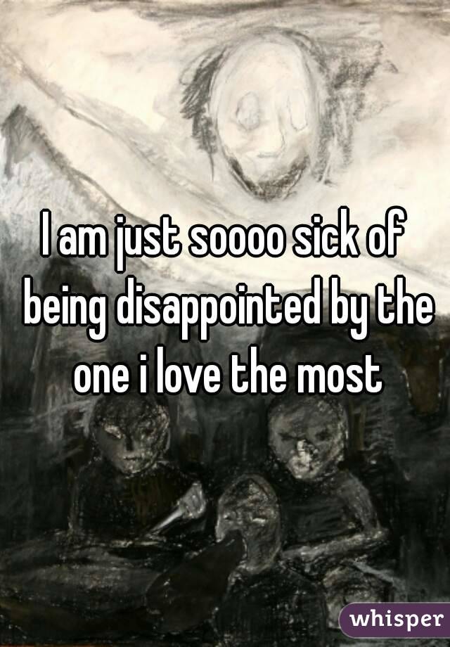 I am just soooo sick of being disappointed by the one i love the most