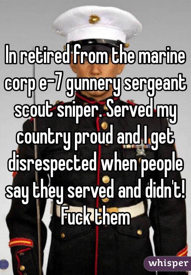 In retired from the marine corp e-7 gunnery sergeant scout sniper. Served my country proud and I get disrespected when people say they served and didn't! Fuck them 