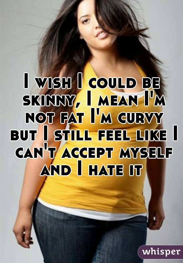 I wish I could be skinny, I mean I'm not fat I'm curvy but I still feel like I can't accept myself and I hate it 