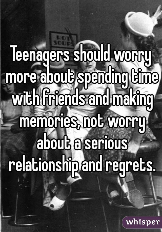 Teenagers should worry more about spending time with friends and making memories, not worry about a serious relationship and regrets.