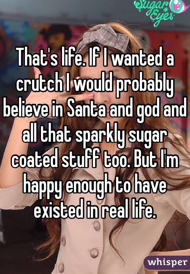 That's life. If I wanted a crutch I would probably believe in Santa and god and all that sparkly sugar coated stuff too. But I'm happy enough to have existed in real life.