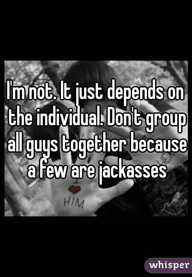 I'm not. It just depends on the individual. Don't group all guys together because a few are jackasses
