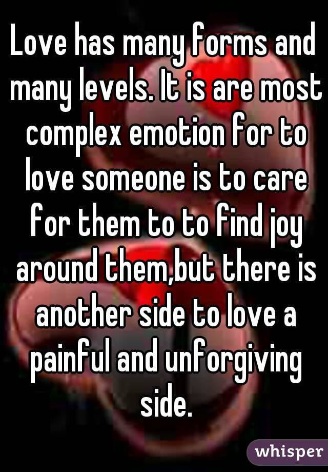 Love has many forms and many levels. It is are most complex emotion for to love someone is to care for them to to find joy around them,but there is another side to love a painful and unforgiving side.