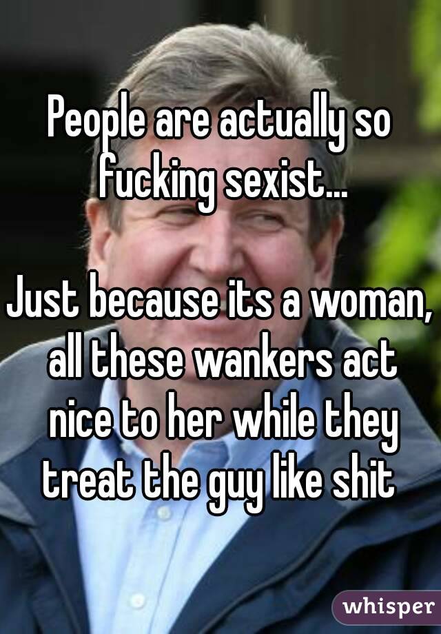 People are actually so fucking sexist...

Just because its a woman, all these wankers act nice to her while they treat the guy like shit 