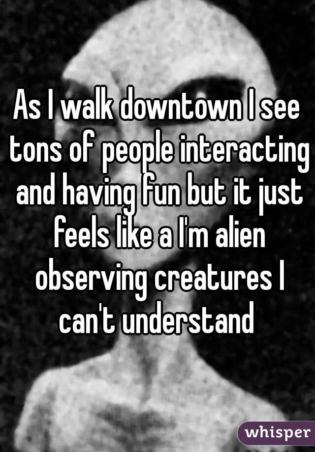 As I walk downtown I see tons of people interacting and having fun but it just feels like a I'm alien observing creatures I can't understand 