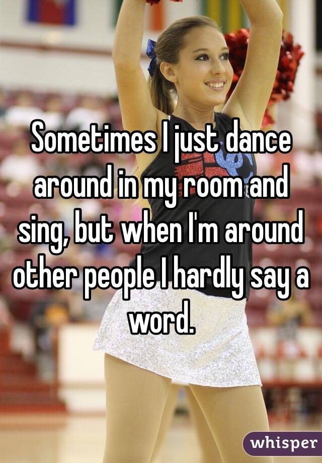 Sometimes I just dance around in my room and sing, but when I'm around other people I hardly say a word. 