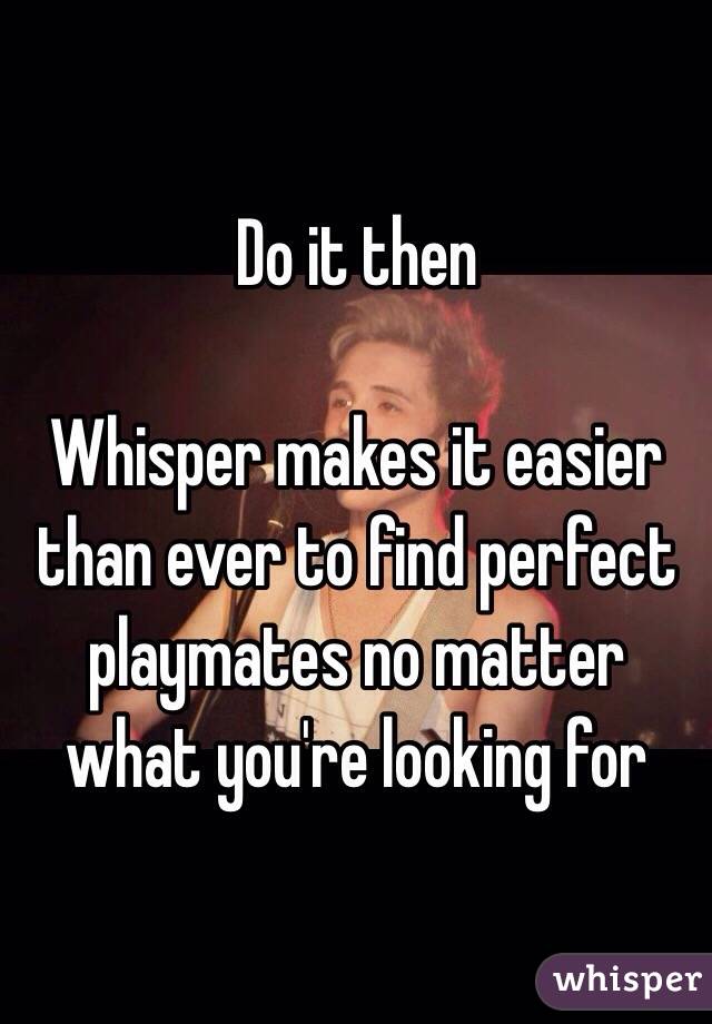 Do it then

Whisper makes it easier than ever to find perfect playmates no matter what you're looking for