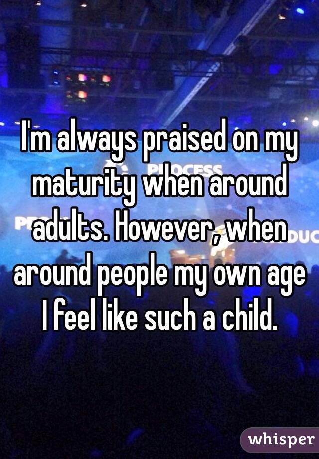 I'm always praised on my maturity when around adults. However, when around people my own age I feel like such a child. 