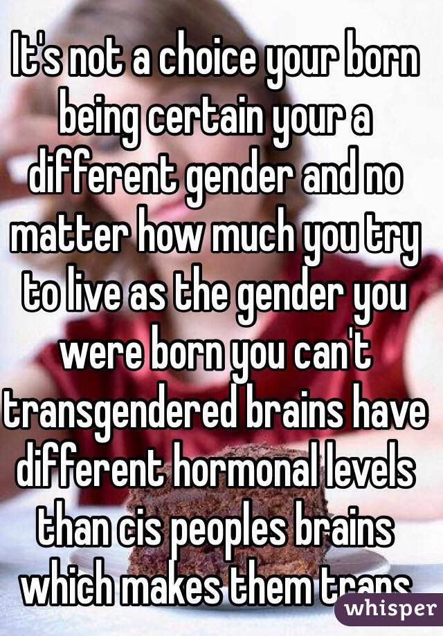 It's not a choice your born being certain your a different gender and no matter how much you try to live as the gender you were born you can't transgendered brains have different hormonal levels than cis peoples brains which makes them trans 