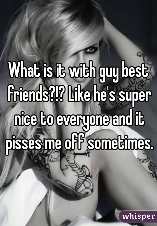 What is it with guy best friends?!? Like he's super nice to everyone and it pisses me off sometimes.
