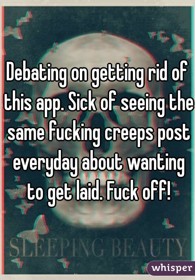 Debating on getting rid of this app. Sick of seeing the same fucking creeps post everyday about wanting to get laid. Fuck off!