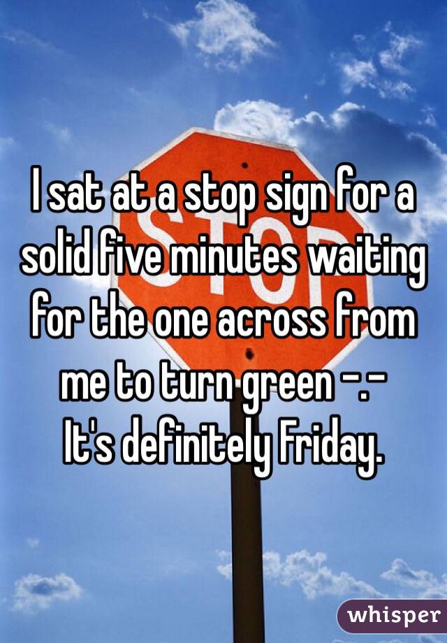 I sat at a stop sign for a solid five minutes waiting for the one across from me to turn green -.-
It's definitely Friday.