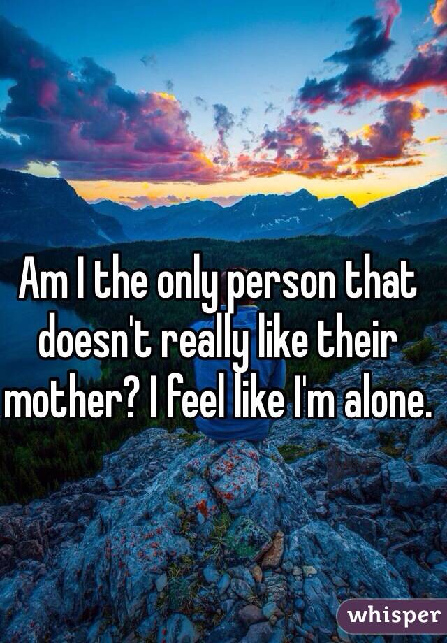 Am I the only person that doesn't really like their mother? I feel like I'm alone.