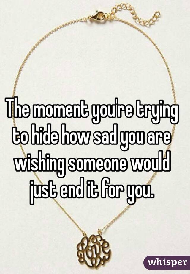 The moment you're trying to hide how sad you are wishing someone would just end it for you. 