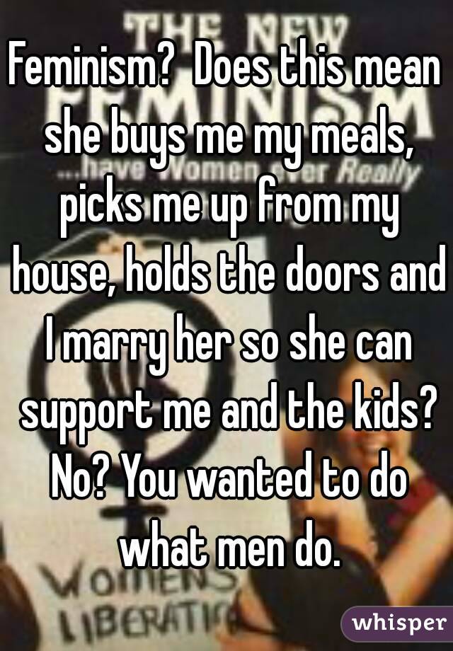 Feminism?  Does this mean she buys me my meals, picks me up from my house, holds the doors and I marry her so she can support me and the kids? No? You wanted to do what men do.