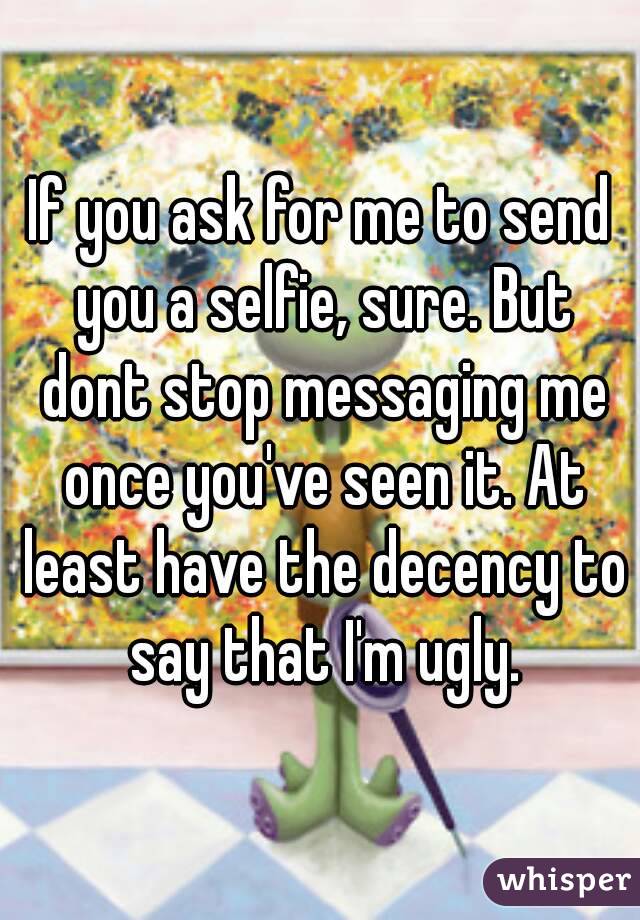 If you ask for me to send you a selfie, sure. But dont stop messaging me once you've seen it. At least have the decency to say that I'm ugly.