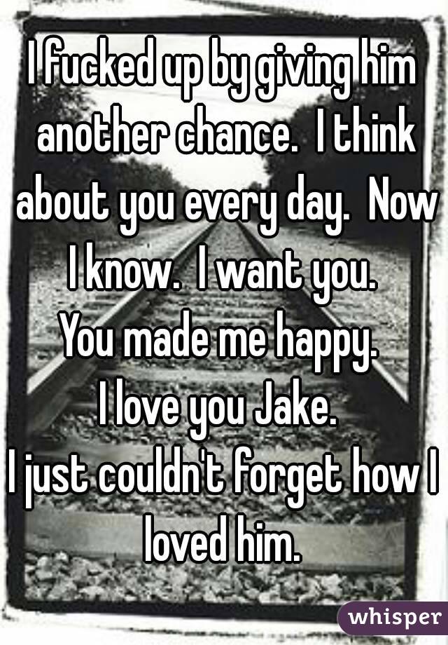 I fucked up by giving him another chance.  I think about you every day.  Now I know.  I want you. 
You made me happy. 
I love you Jake. 
I just couldn't forget how I loved him. 