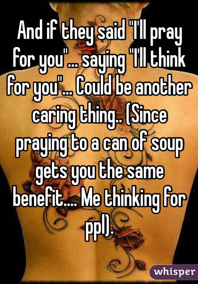 And if they said "I'll pray for you"... saying "I'll think for you"... Could be another caring thing.. (Since praying to a can of soup gets you the same benefit.... Me thinking for ppl).