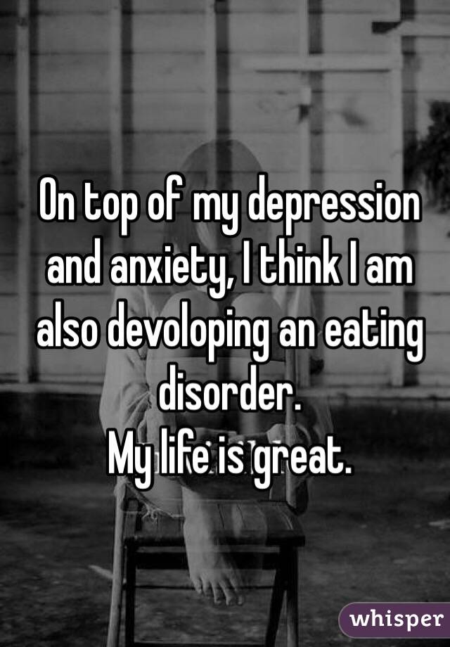 On top of my depression and anxiety, I think I am also devoloping an eating disorder.
My life is great. 