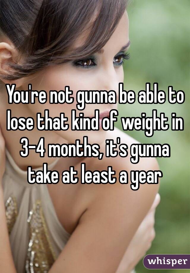 You're not gunna be able to lose that kind of weight in 3-4 months, it's gunna take at least a year