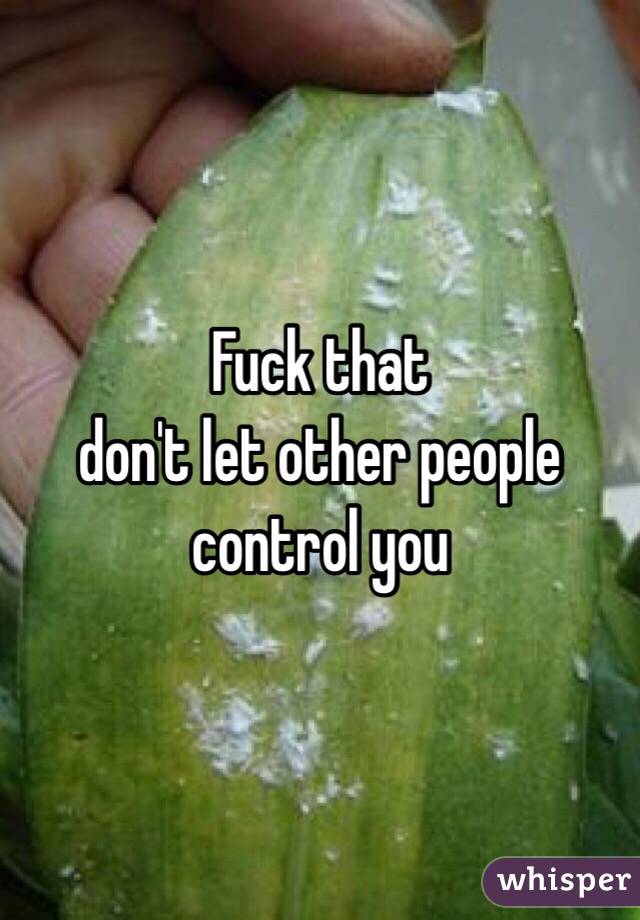 Fuck that 
don't let other people control you 