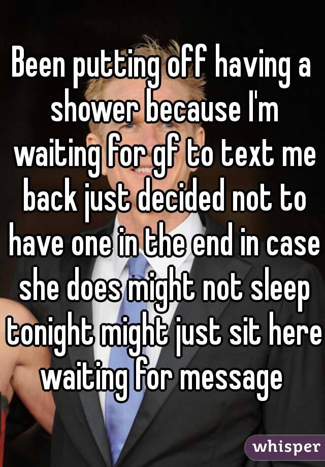 Been putting off having a shower because I'm waiting for gf to text me back just decided not to have one in the end in case she does might not sleep tonight might just sit here waiting for message 