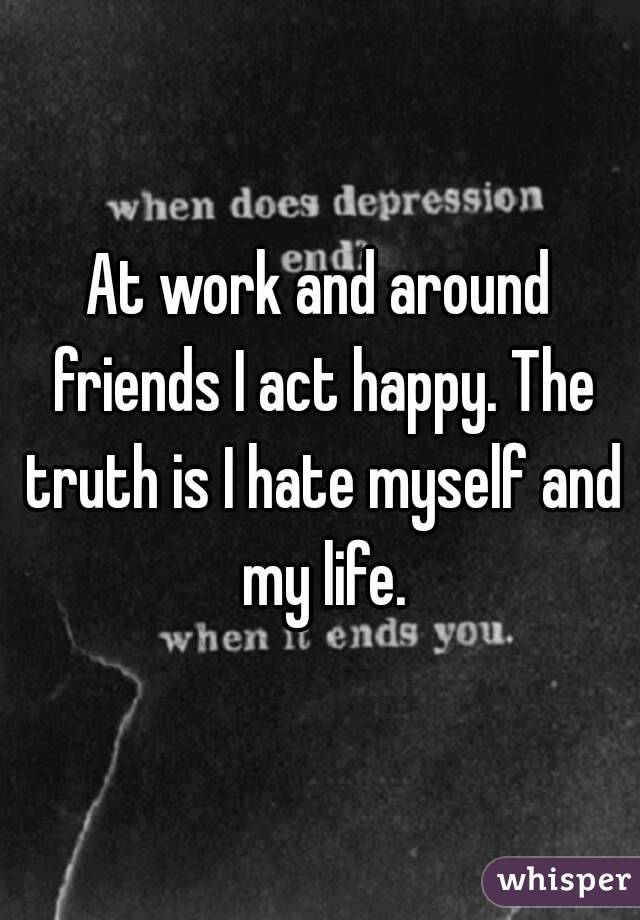 At work and around friends I act happy. The truth is I hate myself and my life.
