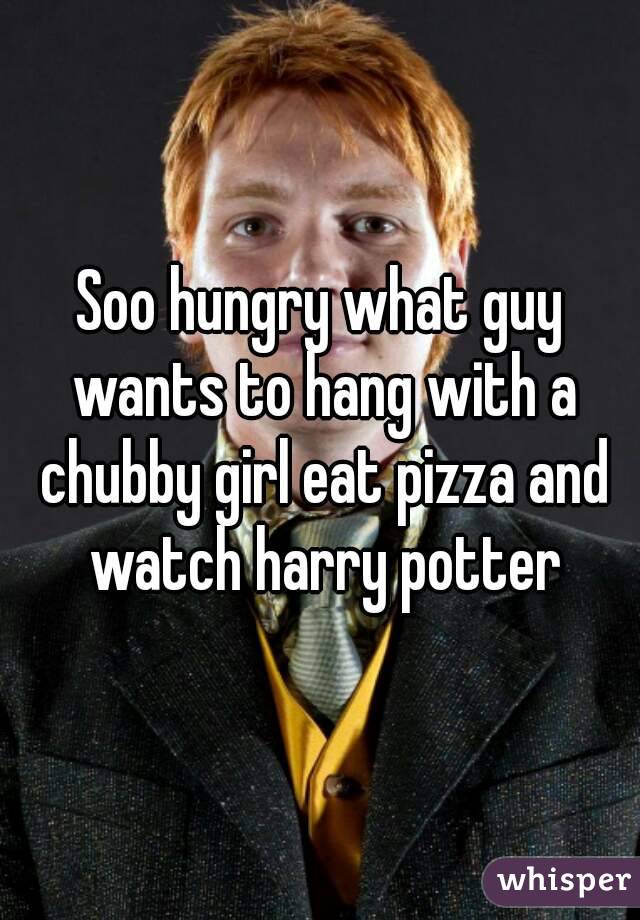 Soo hungry what guy wants to hang with a chubby girl eat pizza and watch harry potter