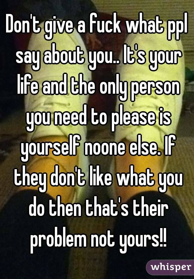 Don't give a fuck what ppl say about you.. It's your life and the only person you need to please is yourself noone else. If they don't like what you do then that's their problem not yours!!
