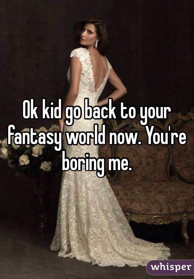 Ok kid go back to your fantasy world now. You're boring me.