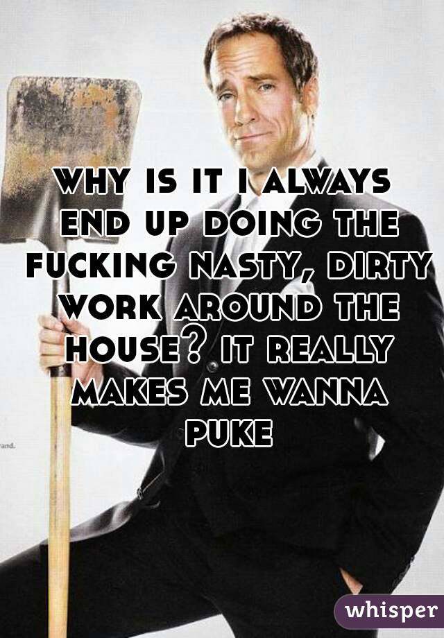 why is it i always end up doing the fucking nasty, dirty work around the house? it really makes me wanna puke