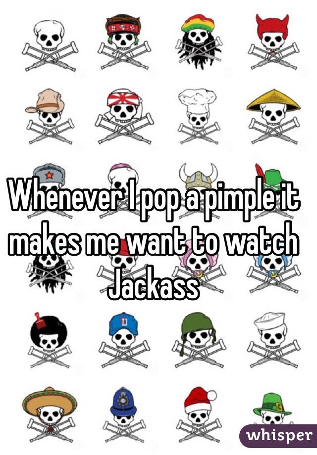 Whenever I pop a pimple it makes me want to watch Jackass
