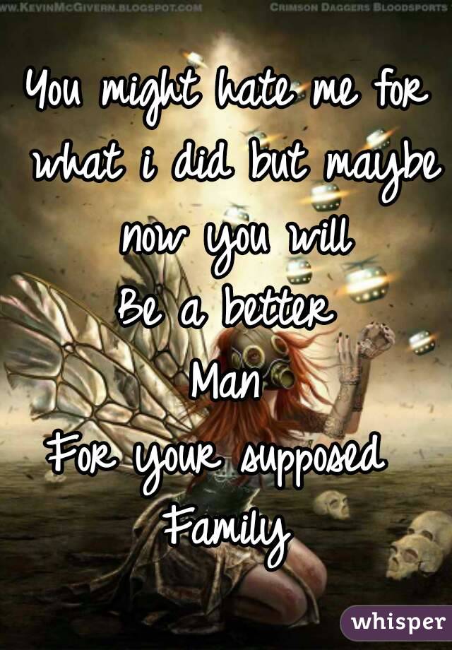 You might hate me for what i did but maybe now you will
Be a better
Man
For your supposed 
Family