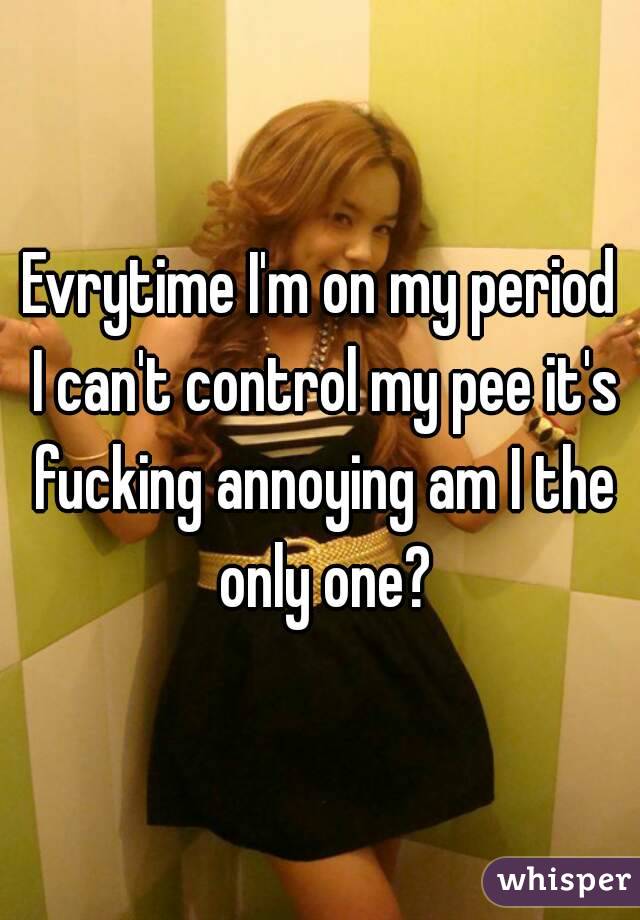 Evrytime I'm on my period I can't control my pee it's fucking annoying am I the only one?