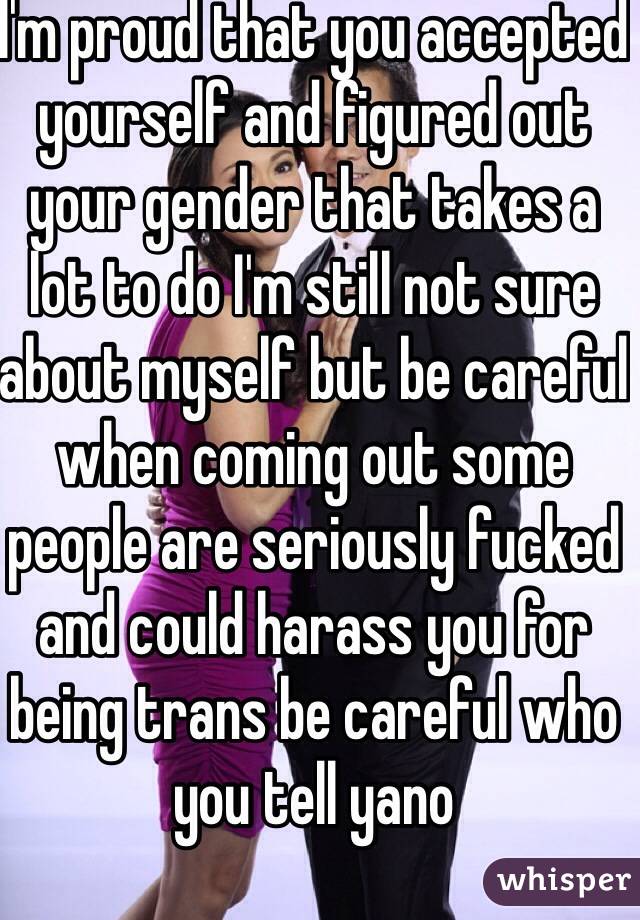 I'm proud that you accepted yourself and figured out your gender that takes a lot to do I'm still not sure about myself but be careful when coming out some people are seriously fucked and could harass you for being trans be careful who you tell yano 