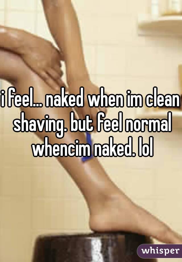 i feel... naked when im clean shaving. but feel normal whencim naked. lol