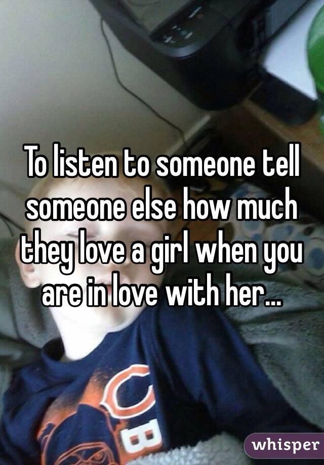To listen to someone tell someone else how much they love a girl when you are in love with her...